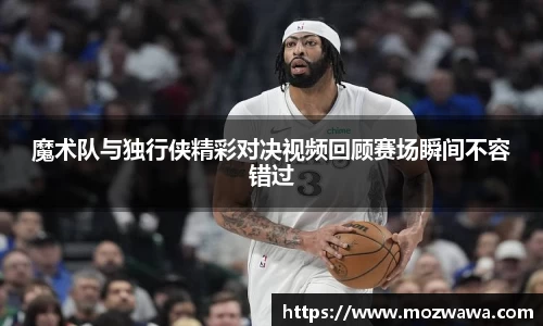 魔术队与独行侠精彩对决视频回顾赛场瞬间不容错过