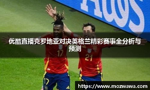 优酷直播克罗地亚对决英格兰精彩赛事全分析与预测