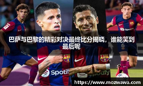 巴萨与巴黎的精彩对决最终比分揭晓，谁能笑到最后呢